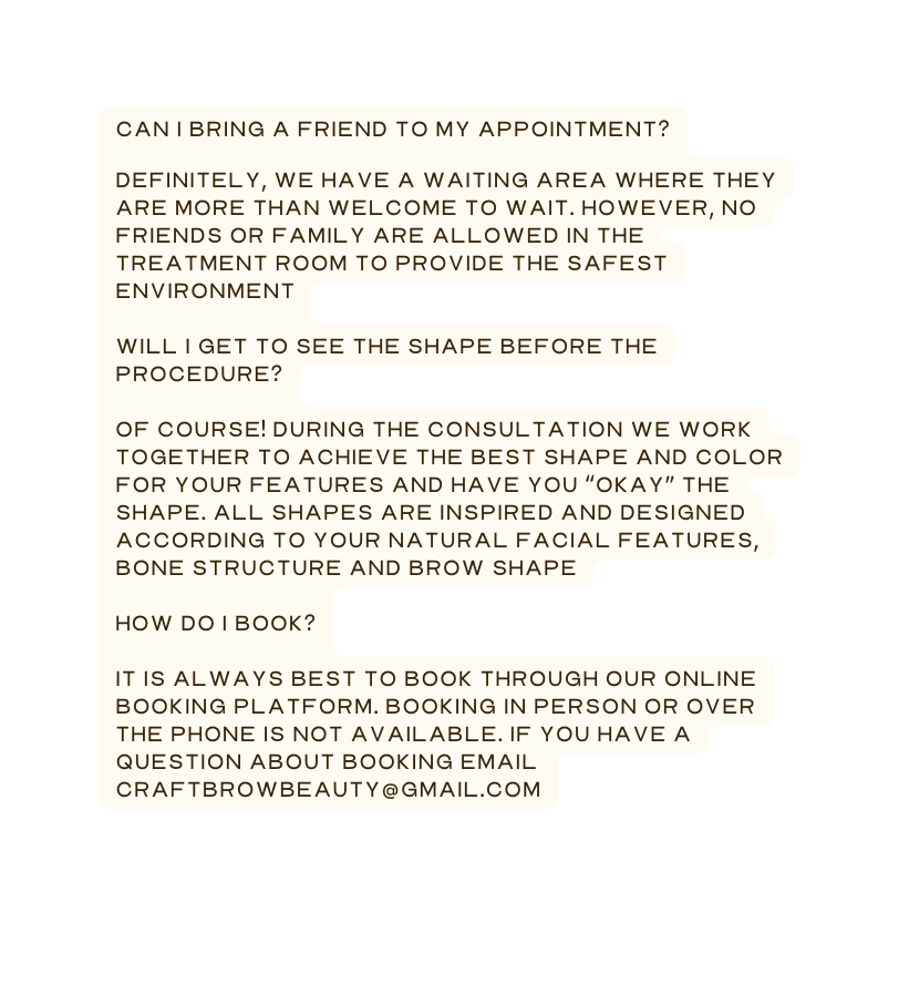 Can I bring a friend to my appointment Definitely we have a waiting area where they are more than welcome to wait However no friends or family are allowed in the treatment room to provide the safest environment Will I get to see the shape before the procedure Of course During the consultation we work together to achieve the best shape and color for your features and have you okay the shape All shapes are inspired and designed according to your natural facial features bone structure and brow shape How do I book It is always best to book through our online booking platform Booking in person or over the phone is not available if you have a question about booking email craftbrowbeauty gmail com
