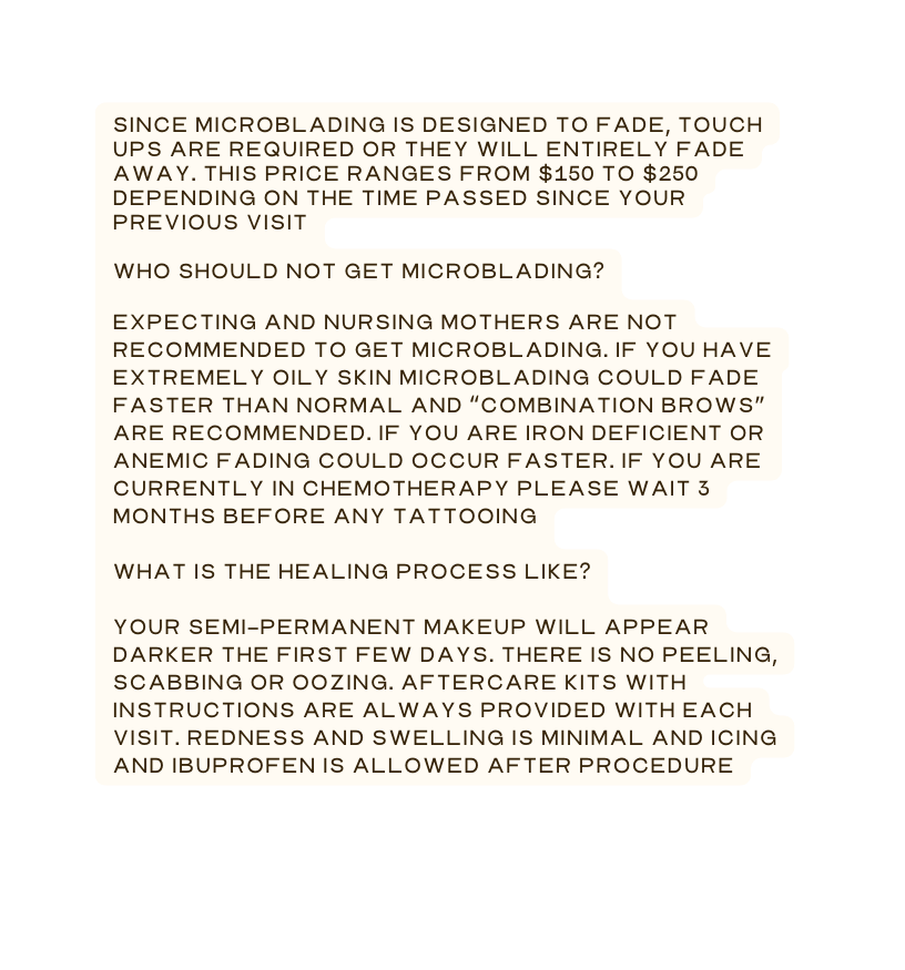 Since microblading is designed to fade touch ups are required or they will entirely fade away This price ranges from 150 to 250 depending on the time passed since your previous visit Who should NOT get microblading Expecting and nursing mothers are not recommended to get microblading if you have extremely oily skin microblading could fade faster than normal and combination brows are recommended If you are iron deficient or anemic fading could occur faster If you are currently in chemotherapy please wait 3 months before any tattooing What is the healing process like Your semi permanent makeup will appear darker the first few days There is no peeling scabbing or oozing Aftercare kits with instructions are always provided with each visit Redness and swelling is minimal and icing and ibuprofen is allowed after procedure