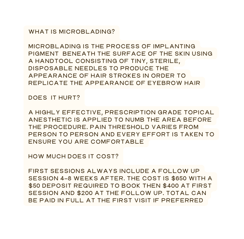 What is microblading microblading is the process of implanting pigment beneath the surface of the skin using a handtool consisting of tiny sterile disposable needles to produce the appearance of hair strokes in order to replicate the appearance of eyebrow hair Does it hurt A highly effective prescription grade topical anesthetic is applied to numb the area before the procedure Pain threshold varies from person to person and every effort is taken to ensure you are comfortable How much does it cost First sessions always include a follow up session 4 8 weeks after The cost is 650 with a 50 deposit required to book then 400 at first session and 200 at the follow up Total can be paid in full at the first visit if preferred