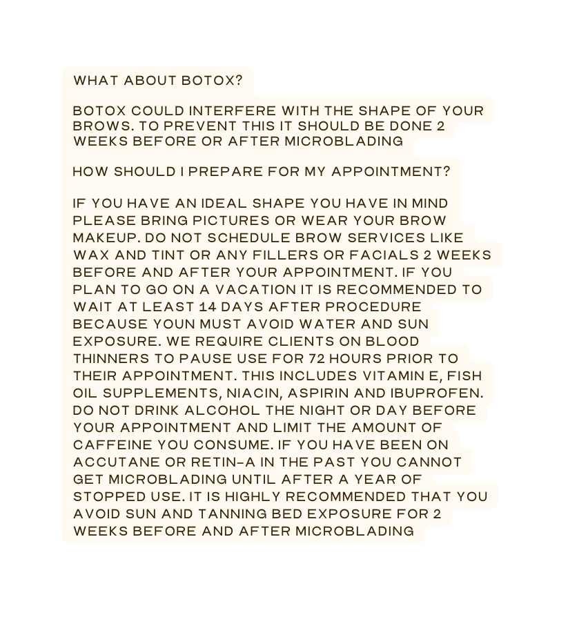 What about Botox Botox could interfere with the shape of your brows To prevent this it should be done 2 weeks before or after microblading How should I prepare for my appointment If you have an ideal shape you have in mind please bring pictures or wear your brow makeup Do not schedule brow services like wax and tint or any fillers or facials 2 weeks before and after your appointment If you plan to go on a vacation it is recommended to wait at least 14 days after procedure because youn must avoid water and sun exposure we require clients on blood thinners to pause use for 72 hours prior to their appointment This includes Vitamin E fish oil supplements niacin aspirin and ibuprofen Do not drink alcohol the night or day before your appointment and limit the amount of caffeine you consume If you have been on accutane or Retin A in the past you cannot get microblading until after a year of stopped use It is highly recommended that you avoid sun and tanning bed exposure for 2 weeks before and after microblading